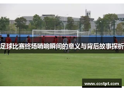 足球比赛终场哨响瞬间的意义与背后故事探析
