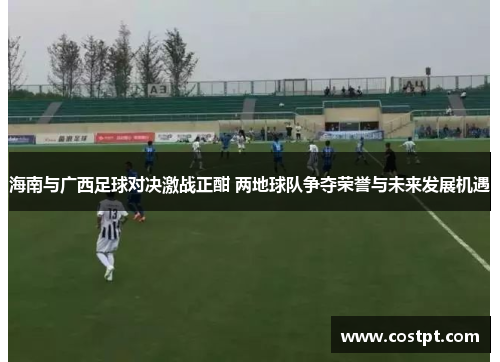 海南与广西足球对决激战正酣 两地球队争夺荣誉与未来发展机遇
